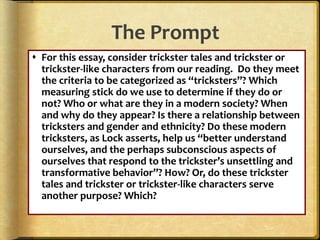 The Prompt
 For this essay, consider trickster tales and trickster or
trickster-like characters from our reading. Do they meet
the criteria to be categorized as “tricksters”? Which
measuring stick do we use to determine if they do or
not? Who or what are they in a modern society? When
and why do they appear? Is there a relationship between
tricksters and gender and ethnicity? Do these modern
tricksters, as Lock asserts, help us “better understand
ourselves, and the perhaps subconscious aspects of
ourselves that respond to the trickster’s unsettling and
transformative behavior”? How? Or, do these trickster
tales and trickster or trickster-like characters serve
another purpose? Which?
 