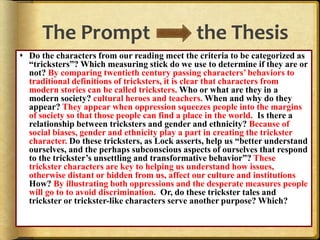 The Prompt the Thesis
 Do the characters from our reading meet the criteria to be categorized as
“tricksters”? Which measuring stick do we use to determine if they are or
not? By comparing twentieth century passing characters’ behaviors to
traditional definitions of tricksters, it is clear that characters from
modern stories can be called tricksters. Who or what are they in a
modern society? cultural heroes and teachers. When and why do they
appear? They appear when oppression squeezes people into the margins
of society so that those people can find a place in the world. Is there a
relationship between tricksters and gender and ethnicity? Because of
social biases, gender and ethnicity play a part in creating the trickster
character. Do these tricksters, as Lock asserts, help us “better understand
ourselves, and the perhaps subconscious aspects of ourselves that respond
to the trickster’s unsettling and transformative behavior”? These
trickster characters are key to helping us understand how issues,
otherwise distant or hidden from us, affect our culture and institutions
How? By illustrating both oppressions and the desperate measures people
will go to to avoid discrimination. Or, do these trickster tales and
trickster or trickster-like characters serve another purpose? Which?
 