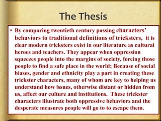 The Thesis
 By comparing twentieth century passing characters’
behaviors to traditional definitions of tricksters, it is
clear modern tricksters exist in our literature as cultural
heroes and teachers. They appear when oppression
squeezes people into the margins of society, forcing those
people to find a safe place in the world; Because of social
biases, gender and ethnicity play a part in creating these
trickster characters, many of whom are key to helping us
understand how issues, otherwise distant or hidden from
us, affect our culture and institutions. These trickster
characters illustrate both oppressive behaviors and the
desperate measures people will go to to escape them.
 