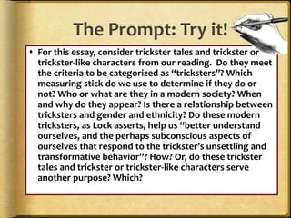 The Prompt: Try it!
 For this essay, consider trickster tales and trickster or
trickster-like characters from our reading. Do they meet
the criteria to be categorized as “tricksters”? Which
measuring stick do we use to determine if they do or
not? Who or what are they in a modern society? When
and why do they appear? Is there a relationship between
tricksters and gender and ethnicity? Do these modern
tricksters, as Lock asserts, help us “better understand
ourselves, and the perhaps subconscious aspects of
ourselves that respond to the trickster’s unsettling and
transformative behavior”? How? Or, do these trickster
tales and trickster or trickster-like characters serve
another purpose? Which?
 