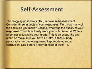 The blogging post points (150) require self-assessment.
Consider three aspects of your responses: First, how many of
the posts did you make? Second, what was the quality of your
response? Third, how timely were your submissions? Write a
short essay justifying your grade. This is an essay like any
other, so make sure you have an intro, a thesis, body
paragraphs, a counterargument if appropriate, and a
conclusion. Due before Friday at noon of week 11.
Self-Assessment
 