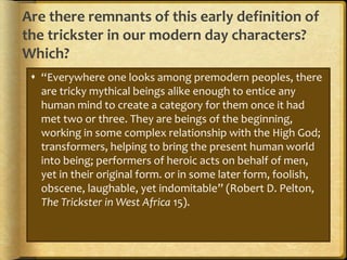 Are there remnants of this early definition of
the trickster in our modern day characters?
Which?
 “Everywhere one looks among premodern peoples, there
are tricky mythical beings alike enough to entice any
human mind to create a category for them once it had
met two or three. They are beings of the beginning,
working in some complex relationship with the High God;
transformers, helping to bring the present human world
into being; performers of heroic acts on behalf of men,
yet in their original form. or in some later form, foolish,
obscene, laughable, yet indomitable” (Robert D. Pelton,
The Trickster in West Africa 15).
 