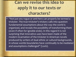 Can we revise this idea to
apply it to our texts or
characters?
 “Not just any rogue or anti-hero can properly be termed a
trickster. The true trickster’s trickery calls into question
fundamental assumptions about the way the world is
organized, and reveals the possibility of transforming them
(even if often for ignoble ends). In this regard it is not
surprising that innovative uses have been made of the
modern incarnation of the trickster in American novels
produced by writers of dual ethnic or cultural backgrounds,
in whose worlds boundaries have continually to be mediated
and assumptions challenged” (Lock).
 