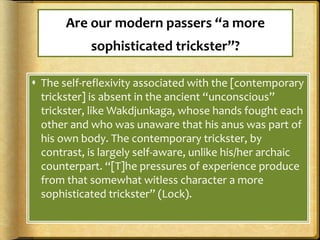 Are our modern passers “a more
sophisticated trickster”?
 The self-reflexivity associated with the [contemporary
trickster] is absent in the ancient “unconscious”
trickster, like Wakdjunkaga, whose hands fought each
other and who was unaware that his anus was part of
his own body. The contemporary trickster, by
contrast, is largely self-aware, unlike his/her archaic
counterpart. “[T]he pressures of experience produce
from that somewhat witless character a more
sophisticated trickster” (Lock).
 