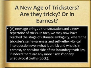 A New Age of Tricksters?
Are they tricky? Or in
Earnest?
 [A] new age brings a transmutation and a new
repertoire of tricks. In fact, we may now have
reached the stage of ultimate ambiguity, where the
trickster’s self-awareness and self-reflexivity call
into question even what is a trick and what is in
earnest, or on what side of the boundary truth lies,
if indeed there are any more “sides” or any
unequivocal truths (Lock).
 