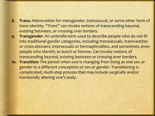 8. Trans: Abbreviation for transgender, transsexual, or some other form of
trans identity. “Trans” can invoke notions of transcending beyond,
existing between, or crossing over borders.
9. Transgender: An umbrella term used to describe people who do not fit
into traditional gender categories, including transsexuals, transvestites
or cross-dressers, intersexuals or hermaphrodites, and sometimes, even
people who identify as butch or femme. Can invoke notions of
transcending beyond, existing between or crossing over borders.
10. Transition: The period when one is changing from living as one sex or
gender to a different conception of sex or gender. Transitioning is
complicated, multi-step process that may include surgically and/or
hormonally altering one’s body.
 