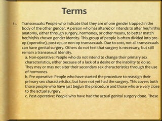 Terms
11. Transsexuals: People who indicate that they are of one gender trapped in the
body of the other gender. A person who has altered or intends to alter her/hir/his
anatomy, either through surgery, hormones, or other means, to better match
her/hir/his chosen gender identity. This group of people is often divided into pre-
op (operative), post-op, or non-op transsexuals. Due to cost, not all transsexuals
can have genital surgery. Others do not feel that surgery is necessary, but still
remain a transsexual identity.
a. Non-operative: People who do not intend to change their primary sex
characteristics, either because of a lack of a desire or the inability to do so.
They may or may not alter their secondary sex characteristics through the use
of hormones.
b. Pre-operative: People who have started the procedure to reassign their
primary sex characteristics, but have not yet had the surgery. This covers both
those people who have just begun the procedure and those who are very close
to the actual surgery.
c. Post-operative: People who have had the actual genital surgery done. These
 