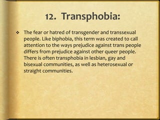 12. Transphobia:
 The fear or hatred of transgender and transsexual
people. Like biphobia, this term was created to call
attention to the ways prejudice against trans people
differs from prejudice against other queer people.
There is often transphobia in lesbian, gay and
bisexual communities, as well as heterosexual or
straight communities.
 