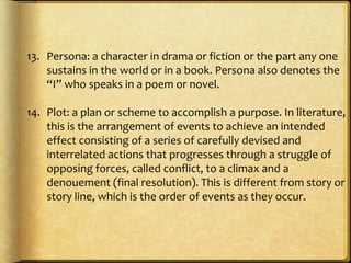 13. Persona: a character in drama or fiction or the part any one
sustains in the world or in a book. Persona also denotes the
“I” who speaks in a poem or novel.
14. Plot: a plan or scheme to accomplish a purpose. In literature,
this is the arrangement of events to achieve an intended
effect consisting of a series of carefully devised and
interrelated actions that progresses through a struggle of
opposing forces, called conflict, to a climax and a
denouement (final resolution). This is different from story or
story line, which is the order of events as they occur.
 