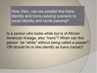 How, then, can we parallel this trans
identity and trans passing scenario to
racial identity and racial passing?
Is a person who looks white but is of African
American lineage, also “trans”? When can this
person be “white” without being called a passer?
OR should he or she identify as trans (racial)?
 