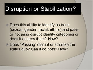 Disruption or Stabilization?
 Does this ability to identify as trans
(sexual, gender, racial, ethnic) and pass
or not pass disrupt identity categories or
does it destroy them? How?
 Does “Passing” disrupt or stabilize the
status quo? Can it do both? How?
 