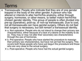 Terms
 Transsexuals: People who indicate that they are of one gender
trapped in the body of the other gender. A person who has
altered or intends to alter her/hir/his anatomy, either through
surgery, hormones, or other means, to better match her/hir/his
chosen gender identity. This group of people is often divided into
pre-op (operative), post-op, or non-op transsexuals. Due to cost,
not all transsexuals can have genital surgery. Others do not feel
that surgery is necessary, but still remain a transsexual identity.
 a. Non-operative: People who do not intend to change their primary sex
characteristics, either because of a lack of a desire or the inability to do
so. They may or may not alter their secondary sex characteristics
through the use of hormones.
 b. Pre-operative: People who have started the procedure to reassign
their primary sex characteristics, but have not yet had the surgery. This
covers both those people who have just begun the procedure and those
who are very close to the actual surgery.
 c. Post-operative: People who have had the actual genital surgery
 