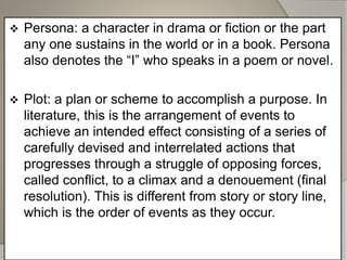  Persona: a character in drama or fiction or the part
any one sustains in the world or in a book. Persona
also denotes the “I” who speaks in a poem or novel.
 Plot: a plan or scheme to accomplish a purpose. In
literature, this is the arrangement of events to
achieve an intended effect consisting of a series of
carefully devised and interrelated actions that
progresses through a struggle of opposing forces,
called conflict, to a climax and a denouement (final
resolution). This is different from story or story line,
which is the order of events as they occur.
 