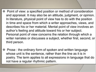 Point of view: a specified position or method of consideration
and appraisal. It may also be an attitude, judgment, or opinion.
In literature, physical point of view has to do with the position
in time and space from which a writer approaches, views, and
describes his or her material. Mental point of view involves an
author’s feeling and attitude toward his or her subject.
Personal point of view concerns the relation through which a
writer narrates or discusses a subject, whether first, second, or
third person.
 Prose : the ordinary form of spoken and written language
whose unit is the sentence, rather than the line as it is in
poetry. The term applies to all expressions in language that do
not have a regular rhythmic pattern.
 