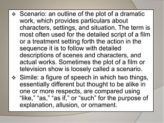  Scenario: an outline of the plot of a dramatic
work, which provides particulars about
characters, settings, and situation. The term is
most often used for the detailed script of a film
or a treatment setting forth the action in the
sequence it is to follow with detailed
descriptions of scenes and characters, and
actual works. Sometimes the plot of a film or
television show is loosely called a scenario.
 Simile: a figure of speech in which two things,
essentially different but thought to be alike in
one or more respects, are compared using
“like,” “as,” “as if,” or “such” for the purpose of
explanation, allusion, or ornament.
 