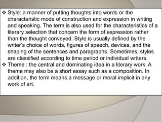  Style: a manner of putting thoughts into words or the
characteristic mode of construction and expression in writing
and speaking. The term is also used for the characteristics of a
literary selection that concern the form of expression rather
than the thought conveyed. Style is usually defined by the
writer’s choice of words, figures of speech, devices, and the
shaping of the sentences and paragraphs. Sometimes, styles
are classified according to time period or individual writers.
 Theme : the central and dominating idea in a literary work. A
theme may also be a short essay such as a composition. In
addition, the term means a message or moral implicit in any
work of art.
 