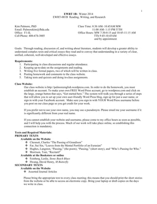 1

EWRT 1B: Winter 2014
EWRT-001B Reading, Writing, and Research
Kim Palmore, PhD
Email: Palmorekim@fhda.edu
Office: F1-IL
Cell Phone: 408-674-3005

Class Time: 8:30 AM- 10:45AM MW
11:00 AM- 1:15 PM T/TH
Office Hours: MW 7:30-8:15 and 10:45-11:15 AM
TTh 9:45-10:45AM
and by appointment

Goals: Through reading, discussion of, and writing about literature, students will develop a greater ability to
understand complex texts and critical essays they read and to convey that understanding in a variety of clear,
unified, coherent, well-developed and effective essays.
Requirements:
1. Participating in class discussions and regular attendance.
2. Keeping up-to-date on the assignments and reading.
3. Writing five formal papers, two of which will be written in class.
4. Posting homework and comments to the class website.
5. Taking tests and quizzes and doing in-class assignments.
Class Website:
Our class website is http://palmoreenglish.wordpress.com. In order to do the homework, you must
establish an account. To make your own FREE Word Press account, go to wordpress.com and click on
the large, orange button that says, “Get started here.” The system will walk you through a series of steps
that will allow you to set up your own user-friendly Word Press blog, sign up for just a user name, or
sign in with your Facebook account. Make sure you sign in with YOUR Word Press username before
you post on our class page so you get credit for your work.
If you prefer not to use your own name, you may use a pseudonym. Please email me your username if it
is significantly different from your real name.
If you cannot establish your website and username, please come to my office hours as soon as possible,
and I will help you with the process. Much of our work will take place online, so establishing this
connection is mandatory.
Texts and Required Materials:
PRIMARY TEXTS
Available on the Website
v Chesnutt, Charles “The Passing of Grandison”
v Far, Sui Sin, “Leaves from the Mental Portfolio of an Eurasian”
v Hughes, Langston, “Passing,” (the poem), “Passing,” (short story), and “Who’s Passing for Who.”
v Morrison, Toni, “Recitatif”
Available at the Bookstore or online
v Feinberg, Leslie, Stone Butch Blues
v Hwang, David Henry, M Butterfly
SECONDARY TEXTS
Available on the Website
v Assorted Journal Articles
Please bring the appropriate text to every class meeting; this means that you should print the short stories
from the website or be able to access an electronic copy. Bring your laptop or draft copies on the days
we write in class.

 