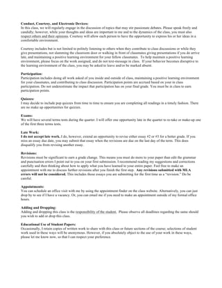 Conduct, Courtesy, and Electronic Devices:
In this class, we will regularly engage in the discussion of topics that may stir passionate debates. Please speak freely and
candidly; however, while your thoughts and ideas are important to me and to the dynamics of the class, you must also
respect others and their opinions. Courtesy will allow each person to have the opportunity to express his or her ideas in a
comfortable environment.
Courtesy includes but is not limited to politely listening to others when they contribute to class discussions or while they
give presentations, not slamming the classroom door or walking in front of classmates giving presentations if you do arrive
late, and maintaining a positive learning environment for your fellow classmates. To help maintain a positive learning
environment, please focus on the work assigned, and do not text-message in class. If your behavior becomes disruptive to
the learning environment of the class, you may be asked to leave and/or be marked absent.
Participation:
Participation includes doing all work asked of you inside and outside of class, maintaining a positive learning environment
for your classmates, and contributing to class discussion. Participation points are accrued based on your in class
participation. Do not underestimate the impact that participation has on your final grade. You must be in class to earn
participation points.
Quizzes:
I may decide to include pop quizzes from time to time to ensure you are completing all readings in a timely fashion. There
are no make up opportunities for quizzes.
Exams:
We will have several terms tests during the quarter. I will offer one opportunity late in the quarter to re-take or make-up one
of the first three terms tests.
Late Work:
I do not accept late work. I do, however, extend an opportunity to revise either essay #2 or #3 for a better grade. If you
miss an essay due date, you may submit that essay when the revisions are due on the last day of the term. This does
disqualify you from revising another essay.
Revisions:
Revisions must be significant to earn a grade change. This means you must do more to your paper than edit the grammar
and punctuation errors I point out to you on your first submission. I recommend reading my suggestions and corrections
carefully and then thinking about how to apply what you have learned to your entire paper. Feel free to make an
appointment with me to discuss further revisions after you finish the first step. Any revisions submitted with MLA
errors will not be considered. This includes those essays you are submitting for the first time as a “revision.” Do be
careful.
Appointments:
You can schedule an office visit with me by using the appointment finder on the class website. Alternatively, you can just
drop by to see if I have a vacancy. Or, you can email me if you need to make an appointment outside of my formal office
hours.
Adding and Dropping:
Adding and dropping this class is the responsibility of the student. Please observe all deadlines regarding the same should
you wish to add or drop this class.
Educational Use of Student Papers:
Occasionally, I retain copies of written work to share with this class or future sections of the course; selections of student
work used in these ways will be anonymous. However, if you absolutely object to the use of your work in these ways,
please let me know now, so that I can respect your preference.
	
  
 