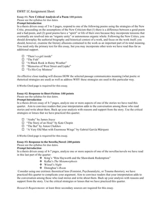 EWRT	
  1C	
  Assignment	
  Sheet	
  
Essay	
  #1:	
  New Critical Analysis of a Poem	
  100	
  points	
  
Please	
  see	
  the	
  syllabus	
  for	
  due	
  dates.	
  	
  
Prompt	
  Introduction	
  
In a thesis driven essay of 3 to 5 pages, respond to one of the following poems using the strategies of the New
Critic, proceeding on the assumptions of the New Criticism that (1) there is a difference between a good poem
and a bad poem, and (2) good poems have a “spirit” or life of their own because they incorporate tensions that
eventually are resolved into an “organic unity” or autonomous organic whole. Following the New Critics, you
should downplay the authorial biography and historical context of a work, and focus on the work itself; you
should, however, examine the literary allusions contained in the work as an important part of its total meaning.
You need only the primary text for this essay, but you may incorporate other texts we have read thus far as
additional support.
¨ “There’s a girl inside”
¨ “The Fish”
¨ “A Black Rook in Rainy Weather”
¨ “Memories of West Street and Lepke”
¨ “To His Coy Mistress”
An effective close reading will discuss HOW the selected passage communicates meaning (what poetic or
rhetorical strategies are used) as well as address WHY these strategies are used in this particular way.
	
  
A	
  Works	
  Cited	
  page	
  is	
  required	
  for	
  this	
  essay.	
  	
  
	
  
Essay	
  #2:	
  Response	
  to	
  Short	
  Fiction:	
  100	
  points	
  
Please	
  see	
  the	
  syllabus	
  for	
  due	
  dates.	
  	
  
Prompt	
  Introduction	
  
In a thesis driven essay of 4-7 pages, analyze one or more aspects of one of the stories we have read this
quarter. Aim to convince readers that your interpretation adds to the conversation among those who read
stories and write about them. Back up your analysis with reasons and support from the story. Use the critical
strategies or lenses that we have practiced this quarter.
¨ “Araby” by James Joyce
¨ “The Story of an Hour” by Kate Chopin
¨ “The Bet” by Anton Chekhov
¨ “A Very Old Man with Enormous Wings” by Gabriel García	
  Márquez
	
  
A	
  Works	
  Cited	
  page	
  is	
  required	
  for	
  this	
  essay.	
  	
  
	
  
Essay	
  #3:	
  Response	
  to	
  the	
  Novella/Novel:	
  200	
  points	
  
Please	
  see	
  the	
  syllabus	
  for	
  due	
  dates.	
  	
  
Prompt	
  Introduction	
  
In a thesis driven essay of 4-7 pages, analyze one or more aspects of one of the novellas/novels we have read
in this last part of the quarter:
v King’s “Rita Hayworth and the Shawshank Redemption”
v Kafka’s The Metamorphosis
v Wiesel’s Night
v Donoghue’s Room
Consider using one extrinsic theoretical lens (Feminist, Psychoanalytic, or Trauma theories), we have
practiced this quarter to complicate your argument. Aim to convince readers that your interpretation adds to
the conversation among those who read stories and write about them. Back up your analysis with reasons and
support from the story. Use the critical strategies or lenses that we have practiced this quarter.
Research Requirements: at least three secondary sources are required for this essay.
	
  
 