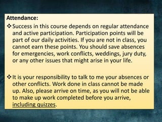 Attendance:
Success in this course depends on regular attendance
and active participation. Participation points will be
part of our daily activities. If you are not in class, you
cannot earn these points. You should save absences
for emergencies, work conflicts, weddings, jury duty,
or any other issues that might arise in your life.
It is your responsibility to talk to me your absences or
other conflicts. Work done in class cannot be made
up. Also, please arrive on time, as you will not be able
to make up work completed before you arrive,
including quizzes.
 