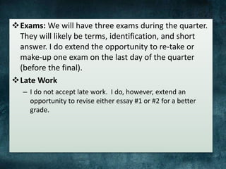 Exams: We will have three exams during the quarter.
They will likely be terms, identification, and short
answer. I do extend the opportunity to re-take or
make-up one exam on the last day of the quarter
(before the final).
Late Work
– I do not accept late work. I do, however, extend an
opportunity to revise either essay #1 or #2 for a better
grade.
 