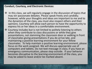 Conduct, Courtesy, and Electronic Devices:
 In this class, we will regularly engage in the discussion of topics that
may stir passionate debates. Please speak freely and candidly;
however, while your thoughts and ideas are important to me and to
the dynamics of the class, you must also respect others and their
opinions. Courtesy will allow each person to have the opportunity to
express his or her ideas in a comfortable environment.
 Courtesy includes but is not limited to politely listening to others
when they contribute to class discussions or while they give
presentations, not slamming the classroom door or walking in front
of classmates giving presentations if you do arrive late, and
maintaining a positive learning environment for your fellow
classmates. To help maintain a positive learning environment, please
focus on the work assigned. We will discuss appropriate use of
computers and tablets. Do not text-message in class; if you have an
emergency communication, please step outside. If your behavior
becomes disruptive to the learning environment of the class, you
may be asked to leave and/or be marked absent.
 