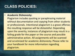 CLASS POLICIES:
• Academic Dishonesty:
Plagiarism includes quoting or paraphrasing material
without documentation and copying from other students
or professionals. Intentional plagiarism is a grave offense;
the resulting response will be distasteful. Depending
upon the severity, instances of plagiarism may result in a
failing grade for the paper or the course and possible
administrative action. All assignments will be scanned
and scrutinized for academic dishonesty. Please refer to
your handbook for more information regarding
plagiarism.
 