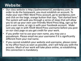 Website:
• Our class website is http://palmoreewrt1C.wordpress.com. In
order to do the homework, you must establish an account. To
make your own FREE Word Press account, go to wordpress.com
and click on the large, orange button that says, “Get started here.”
The system will walk you through a series of steps that will allow
you to set up your own user-friendly Word Press blog, sign up for
just a user name, or sign in with your Facebook account. Make
sure you sign in with YOUR Word Press username before you post
on our class page so you get credit for your work.
• If you prefer not to use your own name, you may use a
pseudonym. Please email me your username if it is significantly
different from your real name.
• If you cannot establish your website and username, please come
to my office hours as soon as possible, and I will help you with the
process. Much of our work will take place online, so establishing
this connection is mandatory.
 