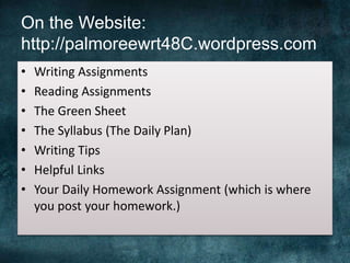On the Website:
http://palmoreewrt48C.wordpress.com
• Writing Assignments
• Reading Assignments
• The Green Sheet
• The Syllabus (The Daily Plan)
• Writing Tips
• Helpful Links
• Your Daily Homework Assignment (which is where
you post your homework.)
 