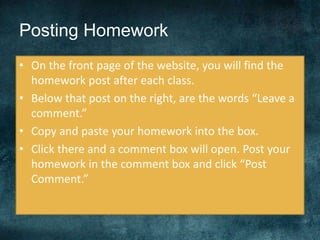 Posting Homework
• On the front page of the website, you will find the
homework post after each class.
• Below that post on the right, are the words “Leave a
comment.”
• Copy and paste your homework into the box.
• Click there and a comment box will open. Post your
homework in the comment box and click “Post
Comment.”
 