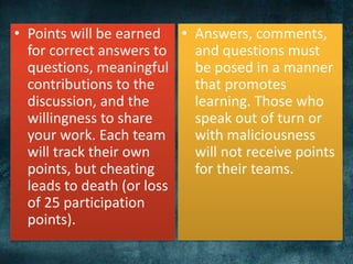 • Points will be earned
for correct answers to
questions, meaningful
contributions to the
discussion, and the
willingness to share
your work. Each team
will track their own
points, but cheating
leads to death (or loss
of 25 participation
points).
• Answers, comments,
and questions must
be posed in a manner
that promotes
learning. Those who
speak out of turn or
with maliciousness
will not receive points
for their teams.
 