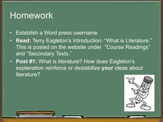 Homework
• Establish a Word press username
• Read: Terry Eagleton’s Introduction: “What is Literature.”
This is posted on the website under “Course Readings”
and “Secondary Texts.”
• Post #1: What is literature? How does Eagleton’s
explanation reinforce or destabilize your ideas about
literature?
 