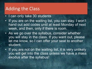 Adding the Class
• I can only take 30 students
• If you are on the waiting list, you can stay. I won’t
hand out add codes until at least Monday of next
week, and then, only if there is room.
• As we go over the syllabus, consider whether
you will stay in the class. If you want out, please
let me know, so I can offer your seat to another
student.
• If you are not on the waiting list, it is very unlikely
you will get into the class unless we have a mass
exodus after the syllabus!
 