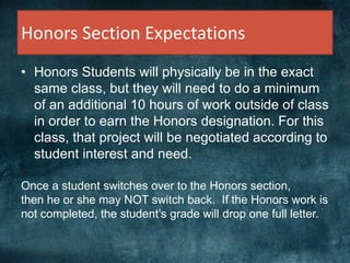 Honors Section Expectations
• Honors Students will physically be in the exact
same class, but they will need to do a minimum
of an additional 10 hours of work outside of class
in order to earn the Honors designation. For this
class, that project will be negotiated according to
student interest and need.
Once a student switches over to the Honors section,
then he or she may NOT switch back. If the Honors work is
not completed, the student’s grade will drop one full letter.
 