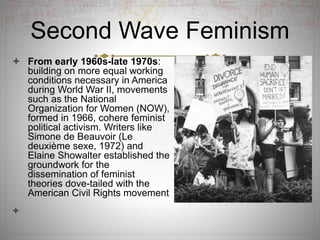 Second Wave Feminism
 From early 1960s-late 1970s:
building on more equal working
conditions necessary in America
during World War II, movements
such as the National
Organization for Women (NOW),
formed in 1966, cohere feminist
political activism. Writers like
Simone de Beauvoir (Le
deuxième sexe, 1972) and
Elaine Showalter established the
groundwork for the
dissemination of feminist
theories dove-tailed with the
American Civil Rights movement

 