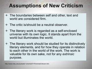 Assumptions of New Criticism
 The boundaries between self and other, text and
world are considered firm.
 The critic is/should be a neutral observer.
 The literary work is regarded as a self-enclosed
universe with its own logic. It stands apart from the
world but illuminates the world.
 The literary work should be studied for its distinctively
literary elements, and for how they operate in relation
to each other in the world of the work. The work is
valuable for its own sake, not for any extrinsic
purpose.
http://www.ndsu.edu/pubweb/~cinichol/271/FeministCriticism.htm
 