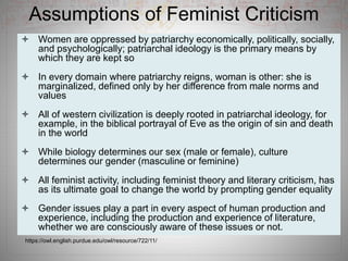 Assumptions of Feminist Criticism
 Women are oppressed by patriarchy economically, politically, socially,
and psychologically; patriarchal ideology is the primary means by
which they are kept so
 In every domain where patriarchy reigns, woman is other: she is
marginalized, defined only by her difference from male norms and
values
 All of western civilization is deeply rooted in patriarchal ideology, for
example, in the biblical portrayal of Eve as the origin of sin and death
in the world
 While biology determines our sex (male or female), culture
determines our gender (masculine or feminine)
 All feminist activity, including feminist theory and literary criticism, has
as its ultimate goal to change the world by prompting gender equality
 Gender issues play a part in every aspect of human production and
experience, including the production and experience of literature,
whether we are consciously aware of these issues or not.
https://owl.english.purdue.edu/owl/resource/722/11/
 