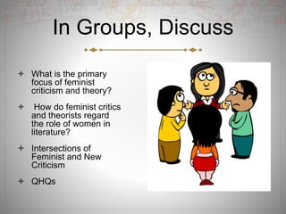 In Groups, Discuss
 What is the primary
focus of feminist
criticism and theory?
 How do feminist critics
and theorists regard
the role of women in
literature?
 Intersections of
Feminist and New
Criticism
 QHQs
 