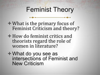 Feminist Theory
What is the primary focus of
Feminist Criticism and theory?
How do feminist critics and
theorists regard the role of
women in literature?
What do you see as
intersections of Feminist and
New Criticism
 