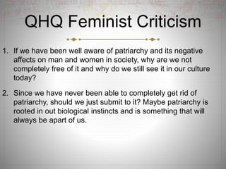QHQ Feminist Criticism
1. If we have been well aware of patriarchy and its negative
affects on man and women in society, why are we not
completely free of it and why do we still see it in our culture
today?
2. Since we have never been able to completely get rid of
patriarchy, should we just submit to it? Maybe patriarchy is
rooted in out biological instincts and is something that will
always be apart of us.
 
