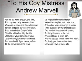 “To His Coy Mistress”
Andrew Marvell
Had we but world enough, and time,
This coyness, Lady, were no crime.
We would sit down and think which way
To walk and pass our long love's day.
Thou by the Indian Ganges' side
Shouldst rubies find: I by the tide
Of Humber would complain. I would
Love you ten years before the Flood,
And you should, if you please, refuse
Till the conversion of the Jews.
My vegetable love should grow
Vaster than empires, and more slow;
An hundred years should go to praise
Thine eyes and on thy forehead gaze;
Two hundred to adore each breast;
But thirty thousand to the rest;
An age at least to every part,
And the last age should show your heart;
For, Lady, you deserve this state,
Nor would I love at lower rate.
 