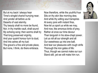 But at my back I always hear
Time's wingèd chariot hurrying near;
And yonder all before us lie
Deserts of vast eternity.
Thy beauty shall no more be found,
Nor, in thy marble vault, shall sound
My echoing song: then worms shall try
That long preserved virginity,
And your quaint honour turn to dust,
And into ashes all my lust:
The grave's a fine and private place,
But none, I think, do there embrace.
Now therefore, while the youthful hue
Sits on thy skin like morning dew,
And while thy willing soul transpires
At every pore with instant fires,
Now let us sport us while we may,
And now, like amorous birds of prey,
Rather at once our time devour
Than languish in his slow-chapt power.
Let us roll all our strength and all
Our sweetness up into one ball,
And tear our pleasures with rough strife
Thorough the iron gates of life:
Thus, though we cannot make our sun
Stand still, yet we will make him run.
 