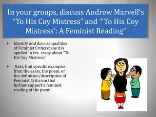 In your groups, discuss Andrew Marvell’s
“To His Coy Mistress” and “‘To His Coy
Mistress’: A Feminist Reading”
 Identify and discuss qualities
of Feminist Criticism as it is
applied in the essay about “To
His Coy Mistress.”
 Next, find specific examples
from the essay, the poem, or
the definition/description of
Feminist Criticism that
further support a feminist
reading of the poem.
 