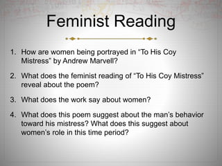 Feminist Reading
1. How are women being portrayed in “To His Coy
Mistress” by Andrew Marvell?
2. What does the feminist reading of “To His Coy Mistress”
reveal about the poem?
3. What does the work say about women?
4. What does this poem suggest about the man’s behavior
toward his mistress? What does this suggest about
women’s role in this time period?
 