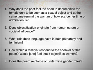 1. Why does the poet feel the need to dehumanize the
female only to be seen as a sexual object and at the
same time remind the woman of how scarce her time of
admiration is?
2. Does objectification originate from human nature or
societal influence?
3. What role does language have in both patriarchy and
feminism?
4. How would a feminist respond to the speaker of this
poem? Would [she] feel that it objectifies women?
5. Does the poem reinforce or undermine gender roles?
 