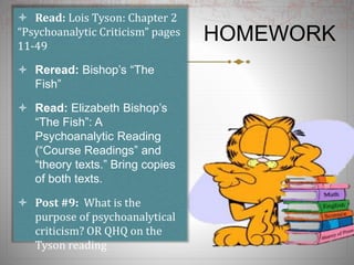 HOMEWORK
 Read: Lois Tyson: Chapter 2
“Psychoanalytic Criticism” pages
11-49
 Reread: Bishop’s “The
Fish”
 Read: Elizabeth Bishop’s
“The Fish”: A
Psychoanalytic Reading
(“Course Readings” and
“theory texts.” Bring copies
of both texts.
 Post #9: What is the
purpose of psychoanalytical
criticism? OR QHQ on the
Tyson reading
 