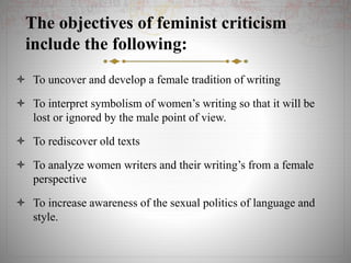 The objectives of feminist criticism
include the following:
 To uncover and develop a female tradition of writing
 To interpret symbolism of women’s writing so that it will be
lost or ignored by the male point of view.
 To rediscover old texts
 To analyze women writers and their writing’s from a female
perspective
 To increase awareness of the sexual politics of language and
style.
 
