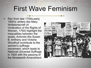 First Wave Feminism
 Ran from late 1700s-early
1900's: writers like Mary
Wollstonecraft (A
Vindication of the Rights of
Women, 1792) highlight the
inequalities between the
sexes. Activists like Susan
B. Anthony and Victoria
Woodhull contribute to the
women's suffrage
movement, which leads to
National Universal Suffrage
in 1920 with the passing of
the Nineteenth Amendment
 