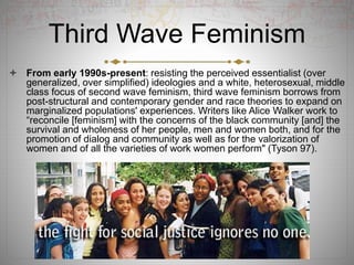Third Wave Feminism
 From early 1990s-present: resisting the perceived essentialist (over
generalized, over simplified) ideologies and a white, heterosexual, middle
class focus of second wave feminism, third wave feminism borrows from
post-structural and contemporary gender and race theories to expand on
marginalized populations' experiences. Writers like Alice Walker work to
“reconcile [feminism] with the concerns of the black community [and] the
survival and wholeness of her people, men and women both, and for the
promotion of dialog and community as well as for the valorization of
women and of all the varieties of work women perform" (Tyson 97).
 