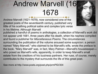 Andrew Marvell (1621-
1678
published a handful of poems in anthologies, a collection of Marvell's work did
not appear until 1681, three years after his death, when his nephew compiled
and found a publisher for Miscellaneous Poems. The circumstances
surrounding the publication of the volume aroused some suspicion: a person
named "Mary Marvell," who claimed to be Marvell's wife, wrote the preface to
the book. "Mary Marvell" was, in fact, Mary Palmer—Marvell's housekeeper—
who posed as Marvell's wife, apparently, in order to keep Marvell's small
estate from the creditors of his business partners. Her ruse, of course, merely
contributes to the mystery that surrounds the life of this great poet.
See more at http://www.poets.org/poet.php/prmPID/304
Andrew Marvell (1621-1678), now considered one of the
greatest poets of the seventeenth century, published very
little of his scathing political satire and complex lyric verse
in his lifetime. Although Marvell
 
